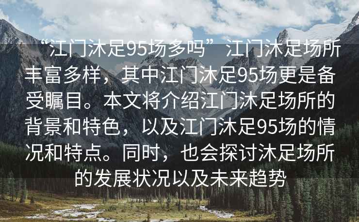 “江門(mén)沐足95場(chǎng)多嗎”江門(mén)沐足場(chǎng)所豐富多樣，其中江門(mén)沐足95場(chǎng)更是備受矚目。本文將介紹江門(mén)沐足場(chǎng)所的背景和特色，以及江門(mén)沐足95場(chǎng)的情況和特點(diǎn)。同時(shí)，也會(huì)探討沐足場(chǎng)所的發(fā)展?fàn)顩r以及未來(lái)趨勢(shì)