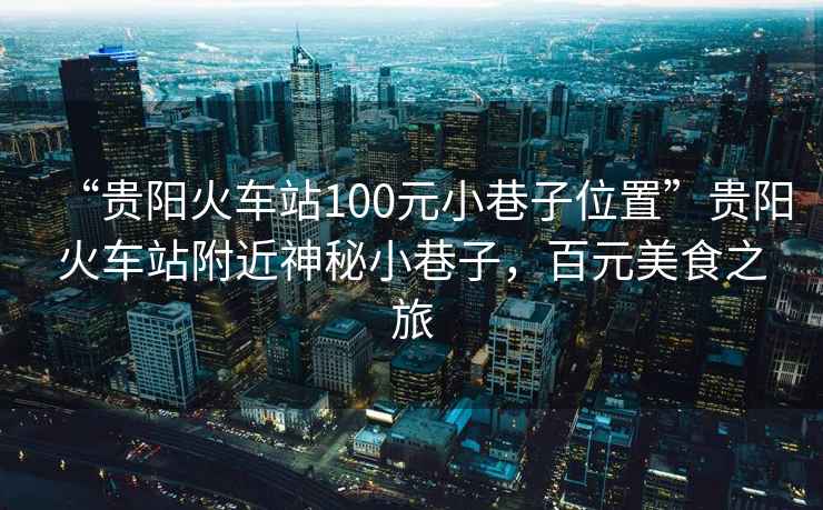 “貴陽火車站100元小巷子位置”貴陽火車站附近神秘小巷子，百元美食之旅