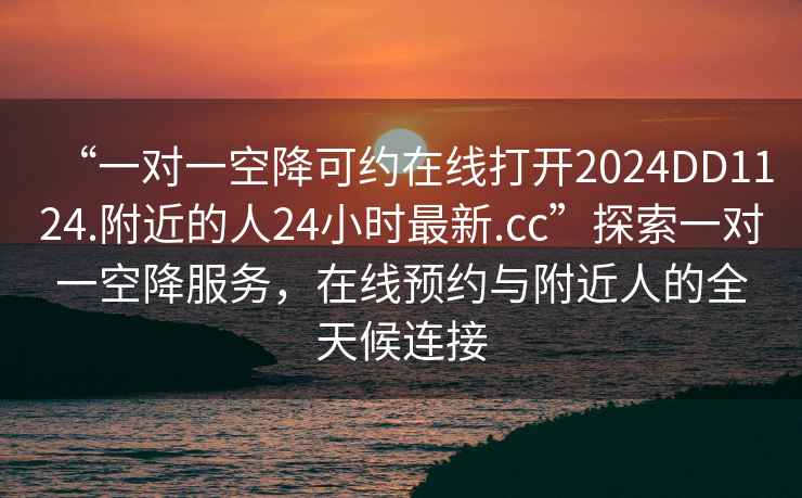 “一對一空降可約在線打開2024DD1124.附近的人24小時最新.cc”探索一對一空降服務，在線預約與附近人的全天候連接