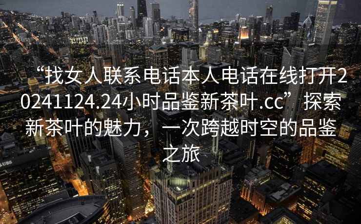 “找女人聯(lián)系電話本人電話在線打開(kāi)20241124.24小時(shí)品鑒新茶葉.cc”探索新茶葉的魅力，一次跨越時(shí)空的品鑒之旅