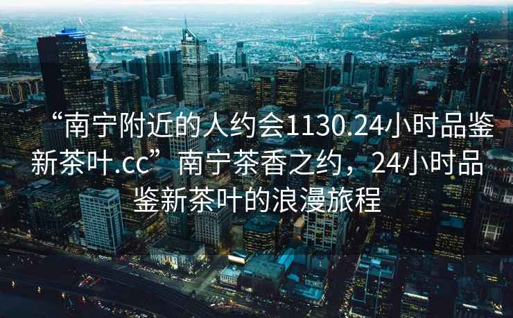 “南寧附近的人約會1130.24小時品鑒新茶葉.cc”南寧茶香之約，24小時品鑒新茶葉的浪漫旅程