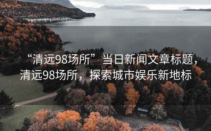“清遠(yuǎn)98場(chǎng)所”當(dāng)日新聞文章標(biāo)題，清遠(yuǎn)98場(chǎng)所，探索城市娛樂(lè)新地標(biāo)