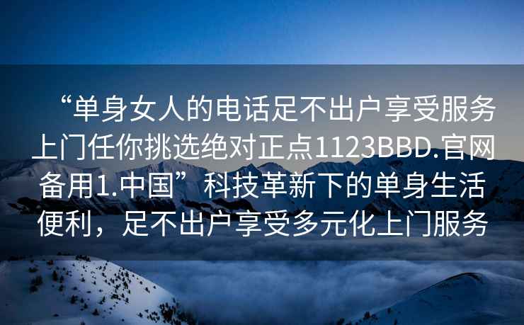 “單身女人的電話足不出戶享受服務上門任你挑選絕對正點1123BBD.官網備用1.中國”科技革新下的單身生活便利，足不出戶享受多元化上門服務