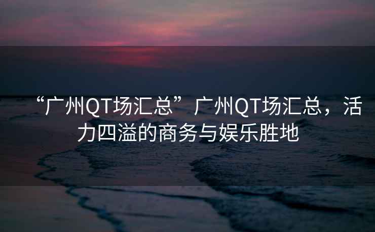 “廣州QT場(chǎng)匯總”廣州QT場(chǎng)匯總，活力四溢的商務(wù)與娛樂(lè)勝地