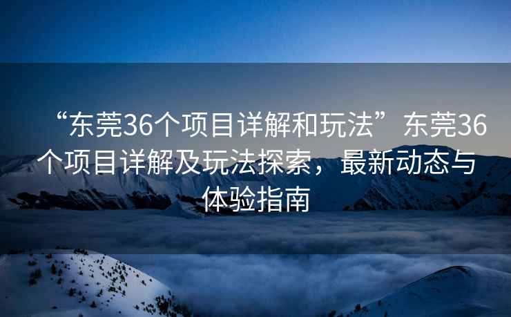 “東莞36個項目詳解和玩法”東莞36個項目詳解及玩法探索，最新動態與體驗指南