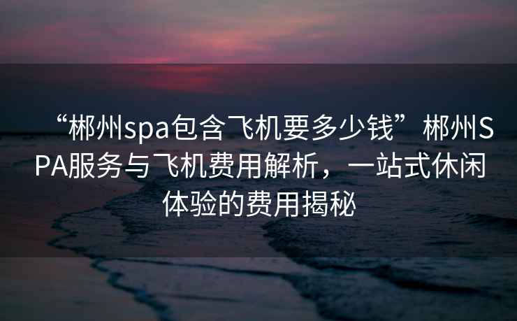 “郴州spa包含飛機(jī)要多少錢”郴州SPA服務(wù)與飛機(jī)費(fèi)用解析，一站式休閑體驗(yàn)的費(fèi)用揭秘