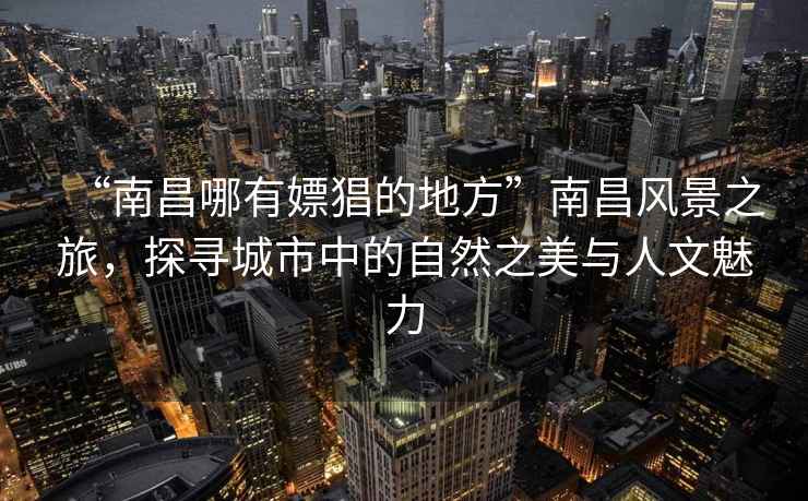 “南昌哪有嫖猖的地方”南昌風景之旅，探尋城市中的自然之美與人文魅力