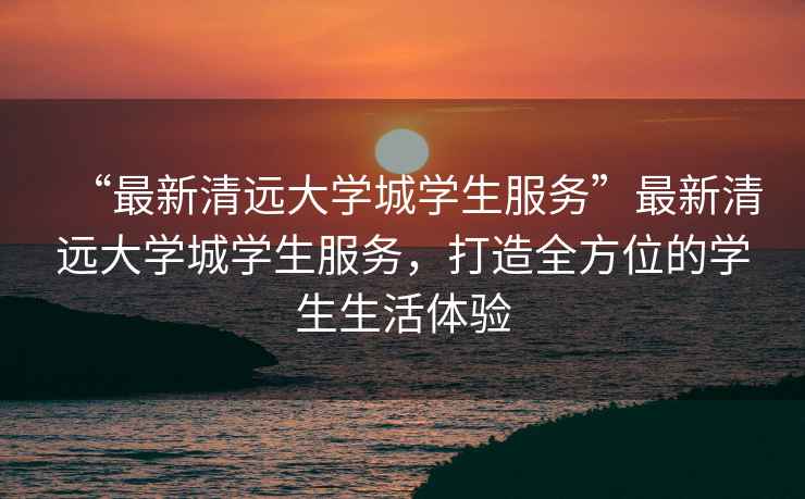 “最新清遠大學城學生服務”最新清遠大學城學生服務，打造全方位的學生生活體驗