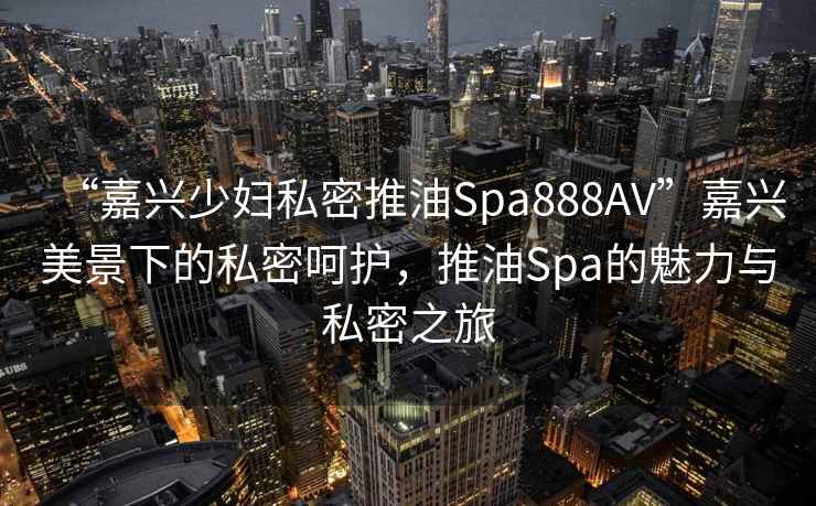 “嘉興少婦私密推油Spa888AV”嘉興美景下的私密呵護，推油Spa的魅力與私密之旅