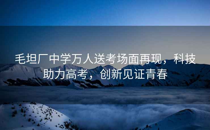 毛坦廠中學萬人送考場面再現，科技助力高考，創新見證青春