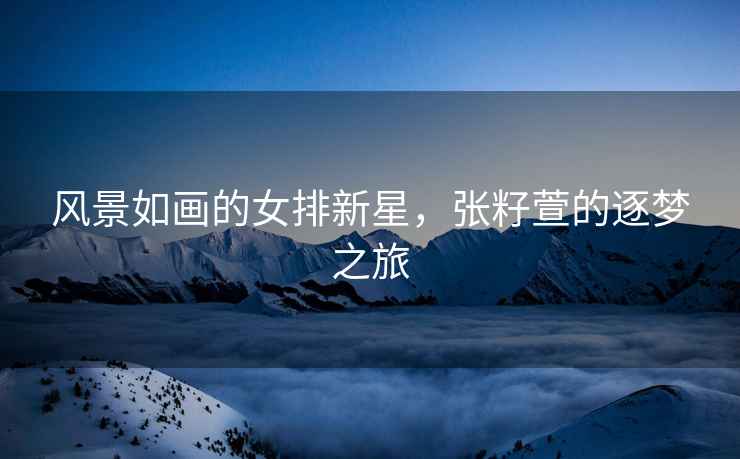 風景如畫的女排新星，張籽萱的逐夢之旅