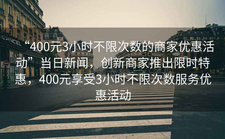 “400元3小時(shí)不限次數(shù)的商家優(yōu)惠活動(dòng)”當(dāng)日新聞，創(chuàng)新商家推出限時(shí)特惠，400元享受3小時(shí)不限次數(shù)服務(wù)優(yōu)惠活動(dòng)