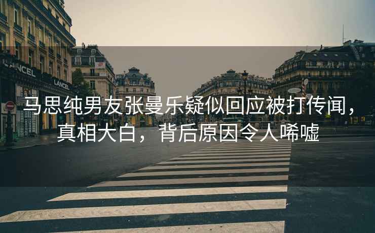 馬思純男友張曼樂疑似回應被打傳聞，真相大白，背后原因令人唏噓