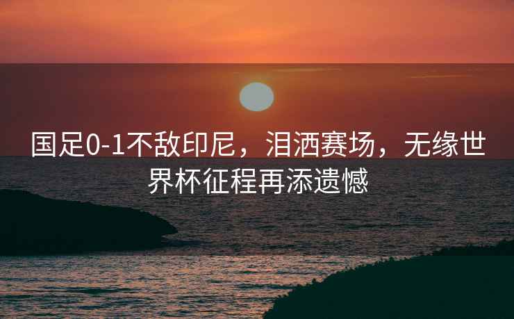 國足0-1不敵印尼，淚灑賽場，無緣世界杯征程再添遺憾
