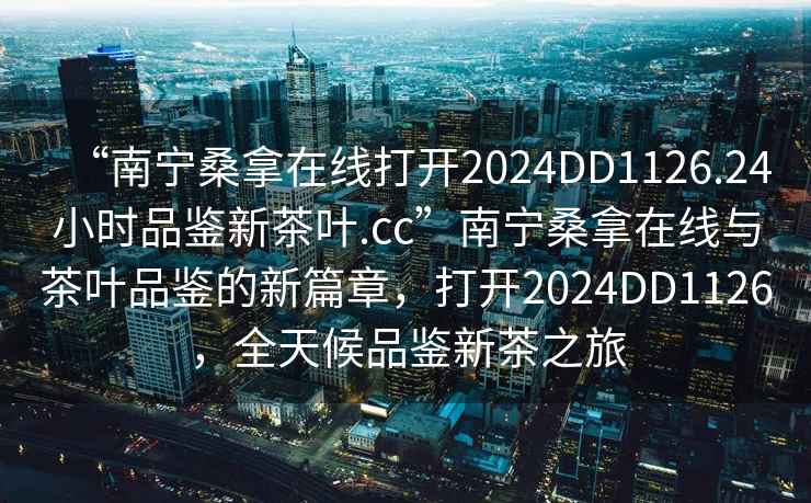 “南寧桑拿在線打開2024DD1126.24小時品鑒新茶葉.cc”南寧桑拿在線與茶葉品鑒的新篇章，打開2024DD1126，全天候品鑒新茶之旅