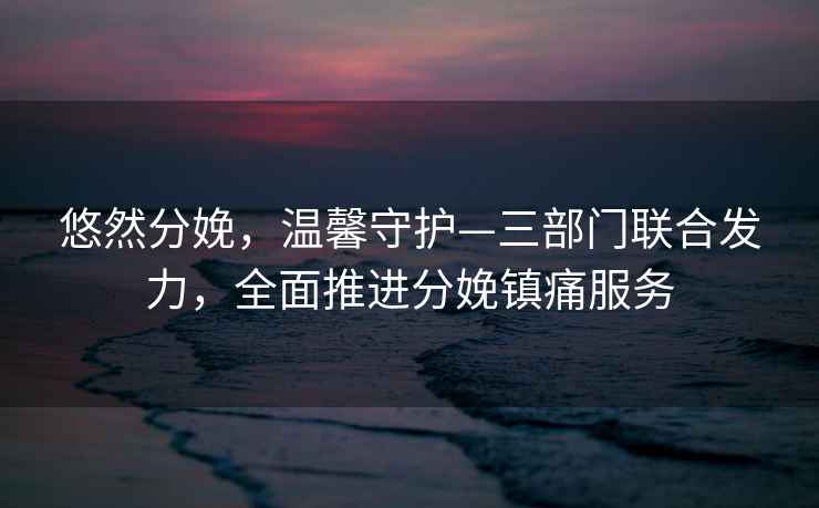 悠然分娩，溫馨守護—三部門聯合發(fā)力，全面推進分娩鎮(zhèn)痛服務