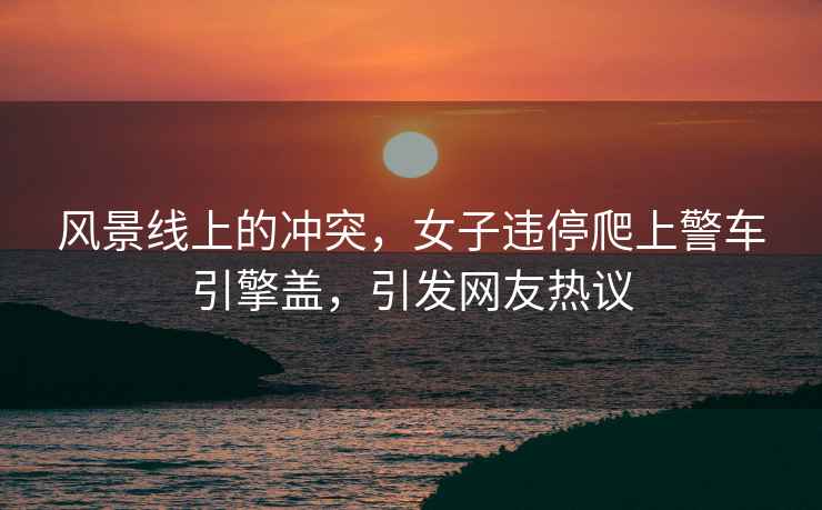 風景線上的沖突，女子違停爬上警車引擎蓋，引發網友熱議