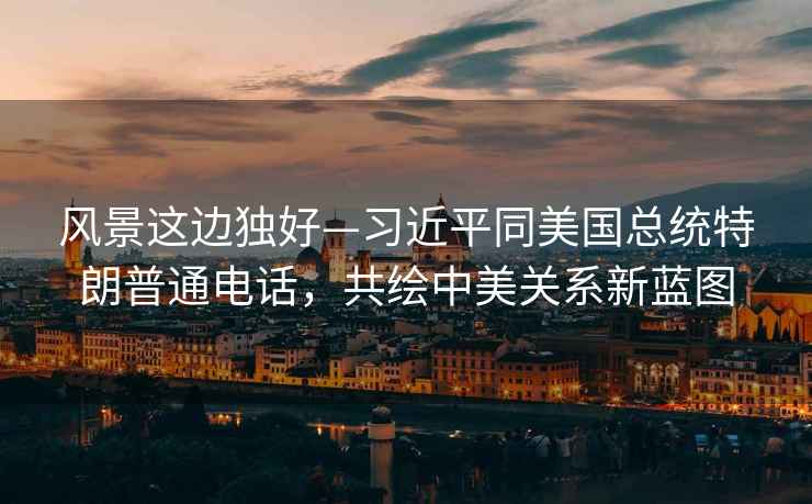 風景這邊獨好—習近平同美國總統特朗普通電話，共繪中美關系新藍圖