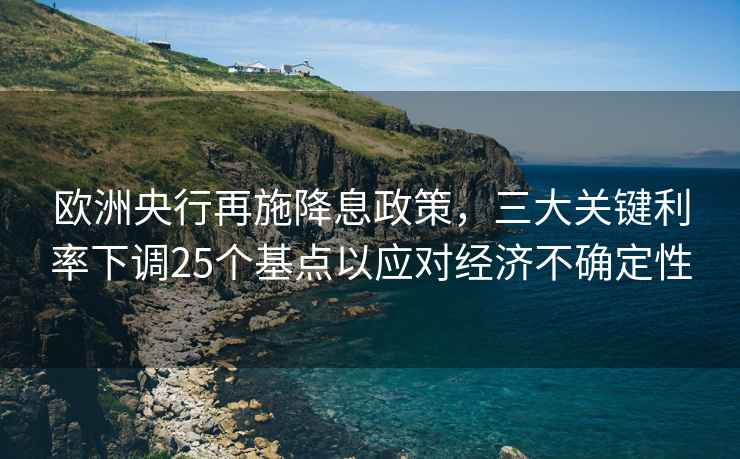 歐洲央行再施降息政策，三大關(guān)鍵利率下調(diào)25個基點以應(yīng)對經(jīng)濟不確定性