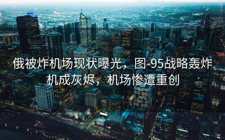 俄被炸機場現狀曝光，圖-95戰略轟炸機成灰燼，機場慘遭重創