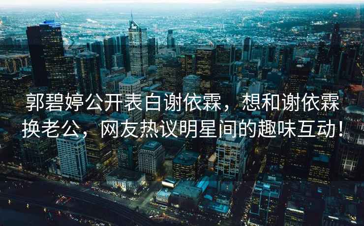 郭碧婷公開表白謝依霖，想和謝依霖換老公，網友熱議明星間的趣味互動！