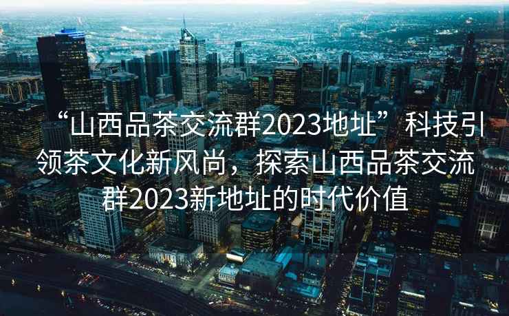 “山西品茶交流群2023地址”科技引領茶文化新風尚，探索山西品茶交流群2023新地址的時代價值