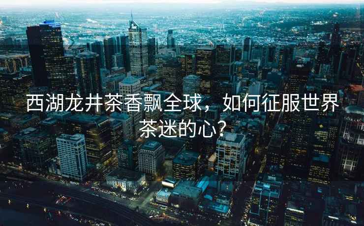 西湖龍井茶香飄全球，如何征服世界茶迷的心？