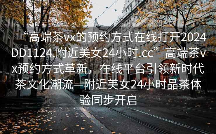 “高端茶vx的預約方式在線打開2024DD1124.附近美女24小時.cc”高端茶vx預約方式革新，在線平臺引領新時代茶文化潮流—附近美女24小時品茶體驗同步開啟