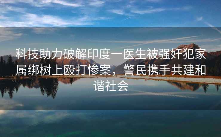 科技助力破解印度一醫生被強奸犯家屬綁樹上毆打慘案，警民攜手共建和諧社會