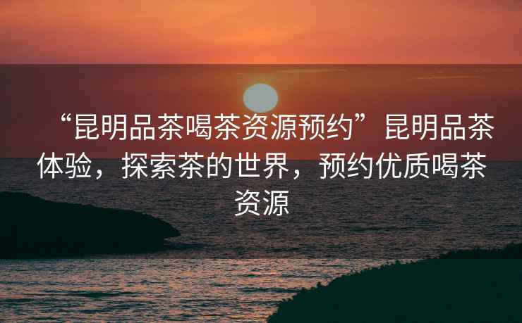 “昆明品茶喝茶資源預(yù)約”昆明品茶體驗(yàn)，探索茶的世界，預(yù)約優(yōu)質(zhì)喝茶資源