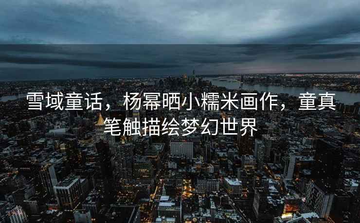 雪域童話，楊冪曬小糯米畫(huà)作，童真筆觸描繪夢(mèng)幻世界