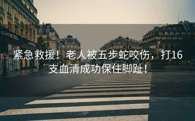 緊急救援！老人被五步蛇咬傷，打16支血清成功保住腳趾！