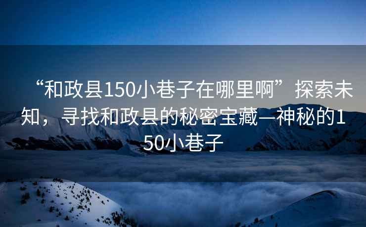 “和政縣150小巷子在哪里啊”探索未知，尋找和政縣的秘密寶藏—神秘的150小巷子