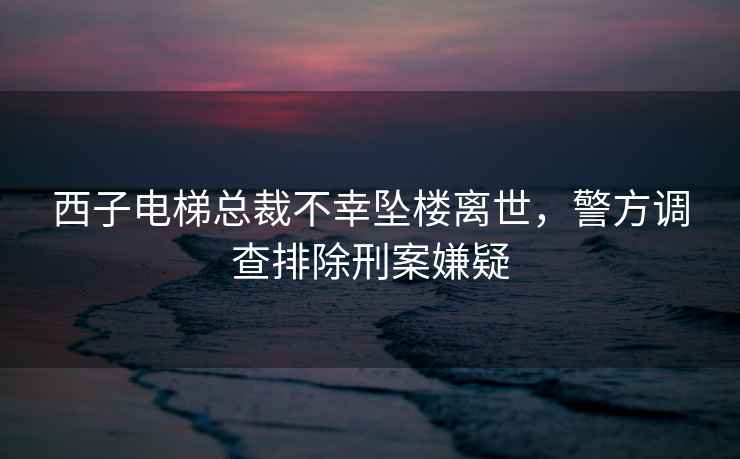 西子電梯總裁不幸墜樓離世，警方調查排除刑案嫌疑