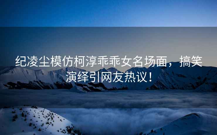 紀凌塵模仿柯淳乖乖女名場面，搞笑演繹引網友熱議！