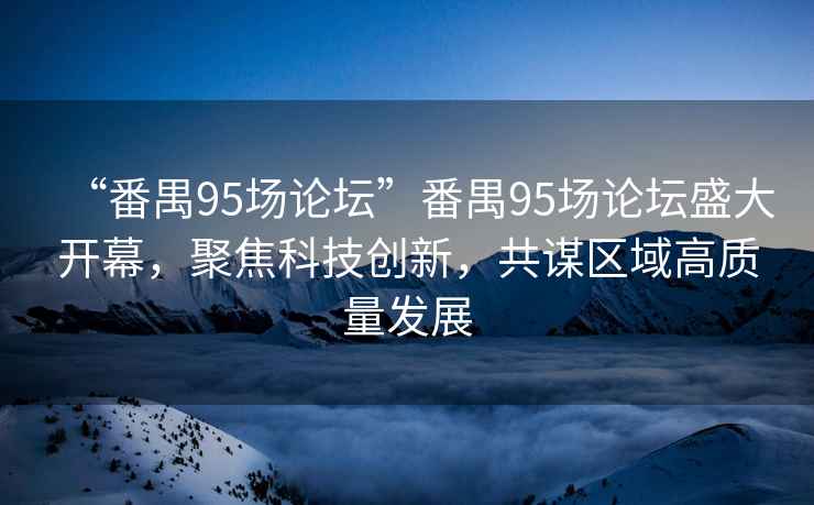 “番禺95場論壇”番禺95場論壇盛大開幕，聚焦科技創(chuàng)新，共謀區(qū)域高質(zhì)量發(fā)展