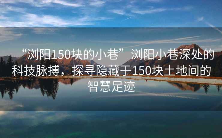 “瀏陽150塊的小巷”瀏陽小巷深處的科技脈搏，探尋隱藏于150塊土地間的智慧足跡