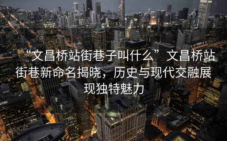 “文昌橋站街巷子叫什么”文昌橋站街巷新命名揭曉，歷史與現代交融展現獨特魅力