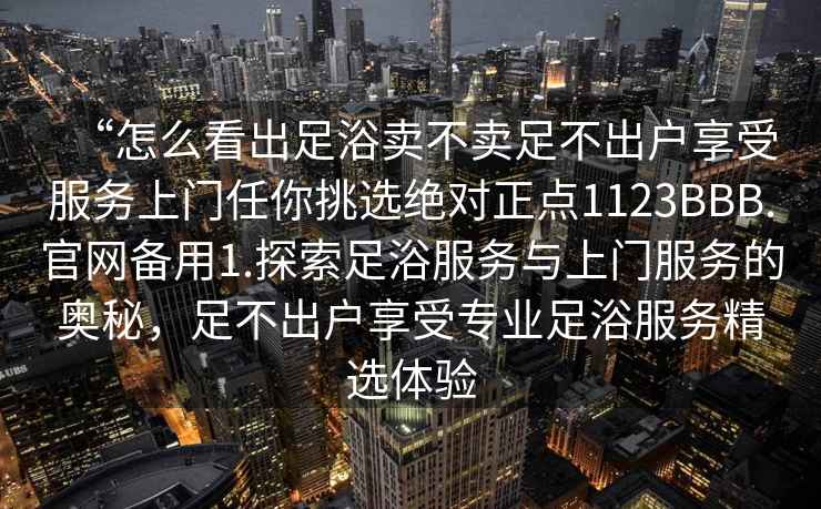 “怎么看出足浴賣不賣足不出戶享受服務上門任你挑選絕對正點1123BBB.官網(wǎng)備用1.探索足浴服務與上門服務的奧秘，足不出戶享受專業(yè)足浴服務精選體驗