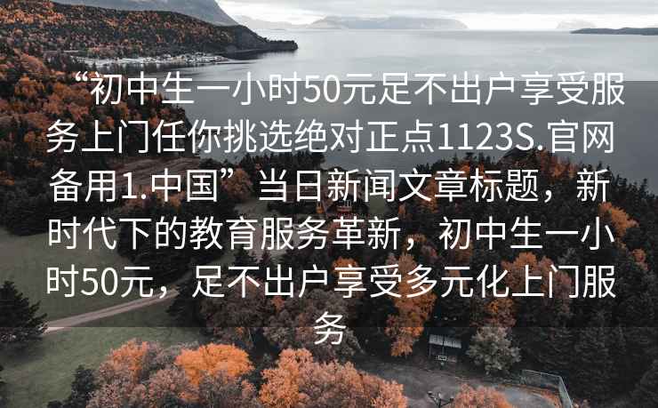 “初中生一小時50元足不出戶享受服務上門任你挑選絕對正點1123S.官網備用1.中國”當日新聞文章標題，新時代下的教育服務革新，初中生一小時50元，足不出戶享受多元化上門服務