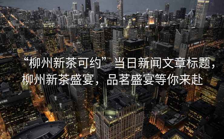 “柳州新茶可約”當日新聞文章標題，柳州新茶盛宴，品茗盛宴等你來赴