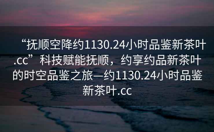 “撫順空降約1130.24小時(shí)品鑒新茶葉.cc”科技賦能撫順，約享約品新茶葉的時(shí)空品鑒之旅—約1130.24小時(shí)品鑒新茶葉.cc