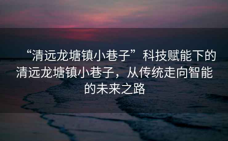 “清遠龍塘鎮小巷子”科技賦能下的清遠龍塘鎮小巷子，從傳統走向智能的未來之路