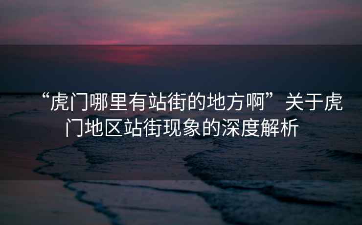 “虎門(mén)哪里有站街的地方啊”關(guān)于虎門(mén)地區(qū)站街現(xiàn)象的深度解析