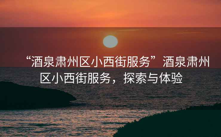 “酒泉肅州區小西街服務”酒泉肅州區小西街服務，探索與體驗