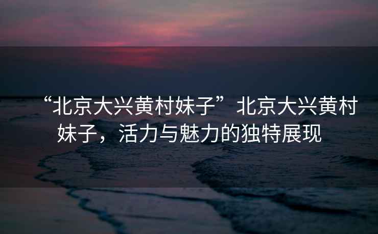 “北京大興黃村妹子”北京大興黃村妹子，活力與魅力的獨特展現