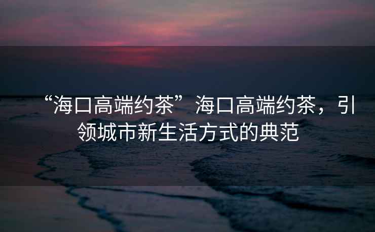 “海口高端約茶”海口高端約茶，引領城市新生活方式的典范