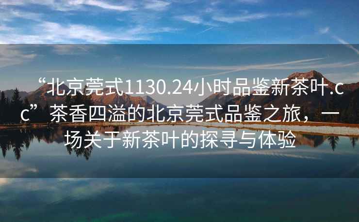 “北京莞式1130.24小時品鑒新茶葉.cc”茶香四溢的北京莞式品鑒之旅，一場關于新茶葉的探尋與體驗
