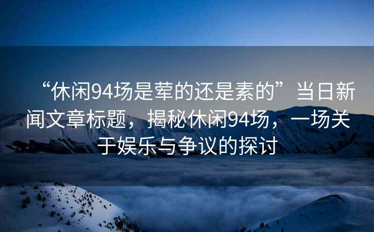 “休閑94場是葷的還是素的”當日新聞文章標題，揭秘休閑94場，一場關于娛樂與爭議的探討