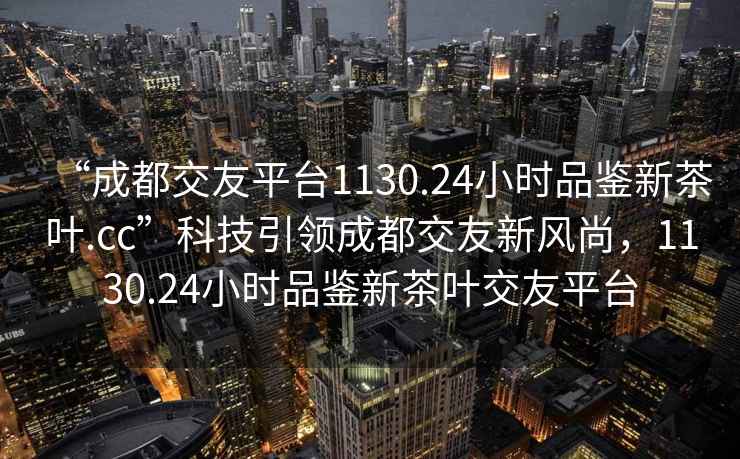 “成都交友平臺1130.24小時品鑒新茶葉.cc”科技引領成都交友新風尚，1130.24小時品鑒新茶葉交友平臺